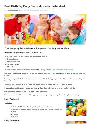 Best Birthday Party Decorations in Hyderabad
pamperedkidz.in /birthdays/birthday-party-packages/

Birthday party Decorations at Pampered Kidz is great f or Kids
We of f er everything you need f or a f un time :
Private indoor arenas filled with gigantic inflatable slides
Bounce houses
Obstacle courses
Jumping Castles
Maz e Games
and lot more amenities inclusive made us the Leading Birthday Party Decorators in Hyderabad.
Celebrate Your Birthday exclusively in your own private party room that our party coordinators set up and clean up
for you.
Looking for a place in Andhra Pradesh to have your child’s birthday party and their friends will remember for years
to come?
Parties at the Pampered Kidz are filled with good old- fashioned kid- friendly fun. What’s better?
Our party host assists you with setup and cleanup Everything to fill in joy and fun in your kids birthday !
Pampered Kidz offers a variety of wonderful party packages.
Here are just some of the various birthday party decoration packages being offered throughout the country.

Part y Package 1
Includes
Rent of the PLAY Area, Seating, Cutlery, Music and Games
Admission to Pampered Kidz for upto 20 guests total, includes adults and
children
Rs 15,000/Book Now

Part y Package 2

 