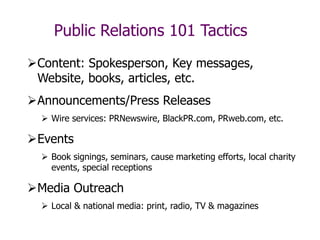 Public Relations 101 Tactics
Content: Spokesperson, Key messages,
Website, books, articles, etc.
Announcements/Press Releases
 Wire services: PRNewswire, BlackPR.com, PRweb.com, etc.
Events
 Book signings, seminars, cause marketing efforts, local charity
events, special receptions
Media Outreach
 Local & national media: print, radio, TV & magazines
 