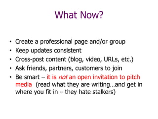 • Create a professional page and/or group
• Keep updates consistent
• Cross-post content (blog, video, URLs, etc.)
• Ask friends, partners, customers to join
• Be smart – it is not an open invitation to pitch
media (read what they are writing…and get in
where you fit in – they hate stalkers)
What Now?
 