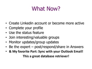 • Create Linkedin account or become more active
• Complete your profile
• Use the status feature
• Join interesting/valuable groups
• Monitor updates/group updates
• Be the expert – post/respond/share in Answers
• & My favorite Part: Sync with your Outlook Email!
This a great database retriever!
What Now?
 