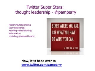 Twitter Super Stars:
thought leadership - @pamperry
•listening/responding
(comcastcares)
•adding value/sharing
information
•building personal brand
Now, let’s head over to
www.twitter.com/pamperry
 