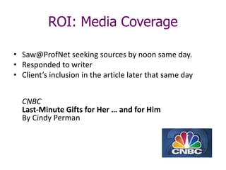 ROI: Media Coverage
• Saw@ProfNet seeking sources by noon same day.
• Responded to writer
• Client’s inclusion in the article later that same day
CNBC
Last-Minute Gifts for Her … and for Him
By Cindy Perman
 