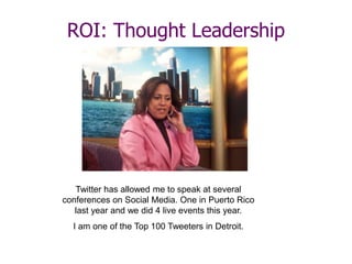 ROI: Thought Leadership
Twitter has allowed me to speak at several
conferences on Social Media. One in Puerto Rico
last year and we did 4 live events this year.
I am one of the Top 100 Tweeters in Detroit.
 