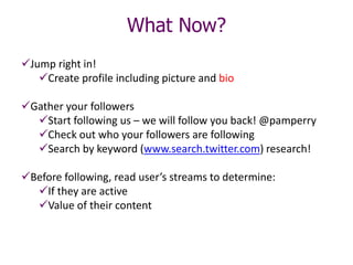 What Now?
Jump right in!
Create profile including picture and bio
Gather your followers
Start following us – we will follow you back! @pamperry
Check out who your followers are following
Search by keyword (www.search.twitter.com) research!
Before following, read user’s streams to determine:
If they are active
Value of their content
 