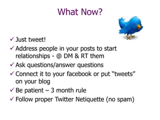 Just tweet!
 Address people in your posts to start
relationships - @ DM & RT them
 Ask questions/answer questions
 Connect it to your facebook or put “tweets”
on your blog
 Be patient – 3 month rule
 Follow proper Twitter Netiquette (no spam)
What Now?
 
