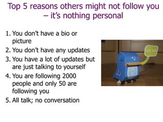 Top 5 reasons others might not follow you
– it’s nothing personal
1. You don’t have a bio or
picture
2. You don’t have any updates
3. You have a lot of updates but
are just talking to yourself
4. You are following 2000
people and only 50 are
following you
5. All talk; no conversation
 