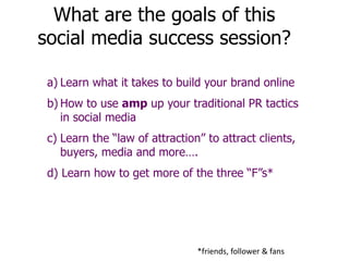 What are the goals of this
social media success session?
a) Learn what it takes to build your brand online
b) How to use amp up your traditional PR tactics
in social media
c) Learn the “law of attraction” to attract clients,
buyers, media and more….
d) Learn how to get more of the three “F”s*
*friends, follower & fans
 