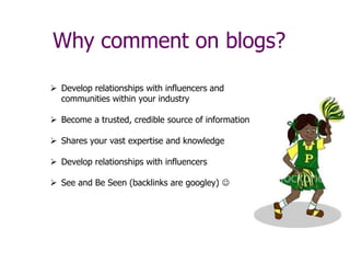 Why comment on blogs?
 Develop relationships with influencers and
communities within your industry
 Become a trusted, credible source of information
 Shares your vast expertise and knowledge
 Develop relationships with influencers
 See and Be Seen (backlinks are googley) 
 