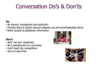 Conversation Do’s & Don’ts
Do
• Be honest, transparent and authentic
• Provide ideas & advice around subjects you are knowledgeable about
• Refer people to additional information
Don’t
• Add “me too” responses
• Be a salesperson or a promoter
• Don’t bash the competition
• Ask to trade links
 