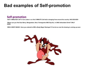 Bad examples of Self-promotion
Self-promotion
•GOT 5 MINUTES? 24/7 U Can Listen in on this 5 MINUTE Call that's changing lives around the country. 64X-XXX-0034
•Where can you find Acai Berry, Mangosteen, Noni, Pomegrante AND Goji ALL in ONE Antioxidant Drink? ONLY
HERE
•WIN A BODY MAGIC: Have you entered to WIN a Body Magic Reshaper? If not do so now the drawing is coming up soon
 