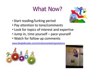 Next steps
• Start reading/lurking period
• Pay attention to tone/comments
• Look for topics of interest and expertise
• Jump in, time yourself – pace yourself
• Watch for follow up comments
www.blogtalkradio.com/ministrymarketingsolutions
What Now?
 