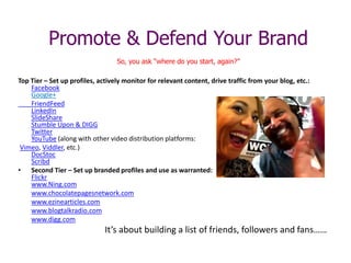 Promote & Defend Your Brand
So, you ask “where do you start, again?”
Top Tier – Set up profiles, actively monitor for relevant content, drive traffic from your blog, etc.:
Facebook
Google+
FriendFeed
LinkedIn
SlideShare
Stumble Upon & DIGG
Twitter
YouTube (along with other video distribution platforms:
Vimeo, Viddler, etc.)
DocStoc
Scribd
• Second Tier – Set up branded profiles and use as warranted:
Flickr
www.Ning.com
www.chocolatepagesnetwork.com
www.ezinearticles.com
www.blogtalkradio.com
www.digg.com
It’s about building a list of friends, followers and fans……
 