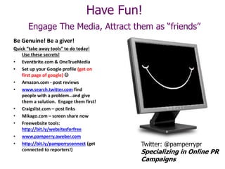 Have Fun!
Engage The Media, Attract them as “friends”
Be Genuine! Be a giver!
Quick “take away tools” to do today!
Use these secrets!
• Eventbrite.com & OneTrueMedia
• Set up your Google profile (get on
first page of google) 
• Amazon.com - post reviews
• www.search.twitter.com find
people with a problem…and give
them a solution. Engage them first!
• Craigslist.com – post links
• Mikago.com – screen share now
• Freewebsite tools:
http://bit.ly/websitesforfree
• www.pamperry.aweber.com
• http://bit.ly/pamperryconnect (get
connected to reporters!)
Twitter: @pamperrypr
Specializing in Online PR
Campaigns
 