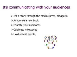 It’s communicating with your audiences
 Tell a story through the media (press, bloggers)
 Announce a new book
 Educate your audiences
 Celebrate milestones
 Hold special events
 