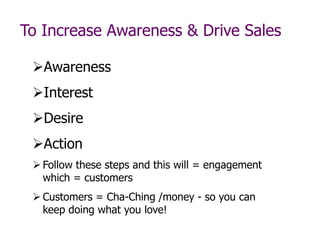 To Increase Awareness & Drive Sales
Awareness
Interest
Desire
Action
 Follow these steps and this will = engagement
which = customers
 Customers = Cha-Ching /money - so you can
keep doing what you love!
 