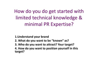 How do you do get started with
limited technical knowledge &
minimal PR Expertise?
1.Understand your brand
2. What do you want to be “known” as?
3. Who do you want to attract? Your target?
4. How do you want to position yourself in this
target?
 
