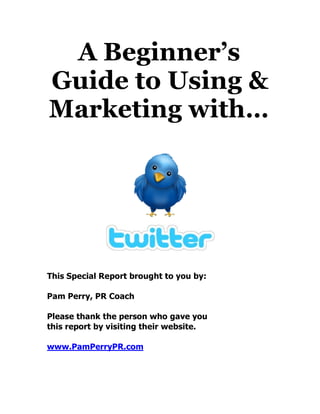 A Beginner’s
Guide to Using &
Marketing with…




This Special Report brought to you by:

Pam Perry, PR Coach

Please thank the person who gave you
this report by visiting their website.

www.PamPerryPR.com
 