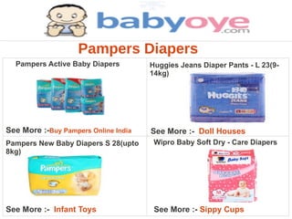 Pampers Diapers
  Pampers Active Baby Diapers         Huggies Jeans Diaper Pants - L 23(9-
                                      14kg)




See More :-Buy Pampers Online India   See More :- Doll Houses
Pampers New Baby Diapers S 28(upto     Wipro Baby Soft Dry - Care Diapers
8kg)




See More :- Infant Toys                See More :- Sippy Cups
 