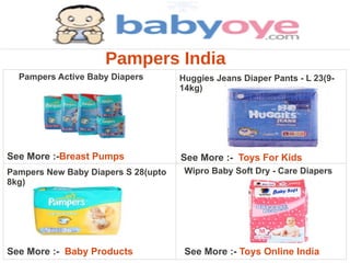 Pampers India
  Pampers Active Baby Diapers        Huggies Jeans Diaper Pants - L 23(9-
                                     14kg)




See More :-Breast Pumps              See More :- Toys For Kids
Pampers New Baby Diapers S 28(upto    Wipro Baby Soft Dry - Care Diapers
8kg)




See More :- Baby Products             See More :- Toys Online India
 
