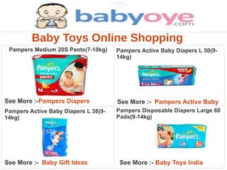 Baby Toys Online Shopping
 Pampers Medium 20S Pants(7-10kg)     Pampers Active Baby Diapers L 50(9-
                                      14kg)




See More :-Pampers Diapers            See More :- Pampers Active Baby
Pampers Active Baby Diapers L 38(9-   Pampers Disposable Diapers Large 60
14kg)                                 Pads(9-14kg)




See More :- Baby Gift Ideas            See More :- Baby Toys India
 