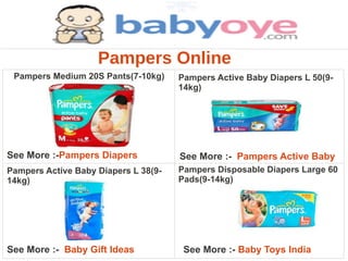 Pampers Online
 Pampers Medium 20S Pants(7-10kg)     Pampers Active Baby Diapers L 50(9-
                                      14kg)




See More :-Pampers Diapers            See More :- Pampers Active Baby
Pampers Active Baby Diapers L 38(9-   Pampers Disposable Diapers Large 60
14kg)                                 Pads(9-14kg)




See More :- Baby Gift Ideas            See More :- Baby Toys India
 