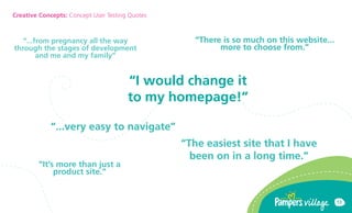 Creative Concepts: Concept User Testing Quotes



   ...from pregnancy all the way                  There is so much on this website...
through the stages of development                        more to choose from.
        and me and my family


                                       I would change it
                                       to my homepage!

             ...very easy to navigate
                                                 The easiest site that I have
                                                   been on in a long time.
        Its more than just a
             product site.


                                                                                          13
 
