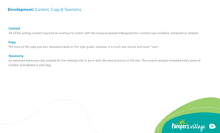 Development: Content, Copy & Taxonomy



Content
All of the exiting content required an overhaul to match with the newly proposed redesigned site. Content was scrubbed, enhanced or deleted.


Copy
The tone of the copy was also reviewed based on the style guide, whereas, it is much less clinical and more real.


Taxonomy
An extensive taxonomy was created for the redesign site to tie in with the new structure of the site. The content analysis reviewed every piece of
content and labeled it with tags.




                                                                                                                                                     16
 