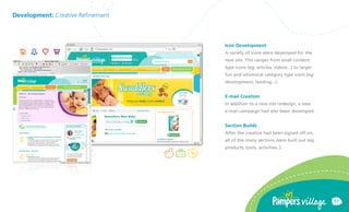 Development: Creative Refinement



                                   Icon Development
                                   A variety of icons were developed for the
                                   new site. This ranges from small content
                                   type icons (eg: articles, videos...) to larger
                                   fun and whimsical category type icons (eg:
                                   development, feeding...).


                                   E-mail Creation
                                   In addition to a new site redesign, a new
                                   e-mail campaign had also been developed.


                                   Section Builds
                                   After the creative had been signed off on,
                                   all of the many sections were built out (eg:
                                   products, tools, activities..).




                                                                                    17
 