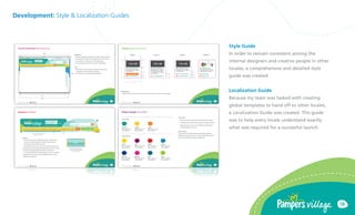 Development: Style & Localization Guides



                                           Style Guide
                                           In order to remain consistent among the
                                           internal designers and creative people in other
                                           locales, a comprehensive and detailed style
                                           guide was created.


                                           Localization Guide
                                           Because my team was tasked with creating
                                           global templates to hand off to other locales,
                                           a Localization Guide was created. This guide
                                           was to help every locale understand exactly
                                           what was required for a successful launch.




                                                                                             18
 