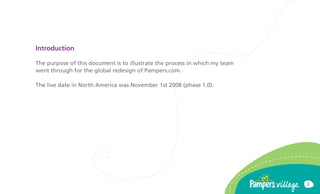 Introduction

The purpose of this document is to illustrate the process in which my team
went through for the global redesign of Pampers.com.

The live date in North America was November 1st 2008 (phase 1.0).




                                                                             2
 