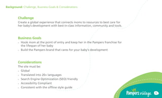 Background: Challenge, Business Goals & Considerations


         Challenge
         Create a global experience that connects moms to resources to best care for
         her babys development with best-in-class information, community and tools.



         Business Goals
         ??   Hook mom at the point of entry and keep her in the Pampers franchise for
              the lifespan of her baby
         ??   Build the Pampers brand that cares for your babys development



         Considerations
         The site must be:
         ?? Global

         ?? Translated into 20+ languages

         ?? Search Engine Optimization (SEO) friendly

         ?? Accessibility Compliant

         ?? Consistent with the offline style guide

                                                                                         5
 