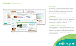 Background: Competitive Scan

                               Parenting Sites
                               A competitive scan was conducted to review the best-
                               in-class parenting information sites. We learned that
                               there are a lot of these sites out there but very few
                               have everything under one umbrella.


                               Product Sites
                               We reviewed a wide range of product sites to research
                               new and interesting ways for the new and experienced
                               users to find the exact product they are looking for and
                               also to enhance the buying experience.


                               Social Network/Community Sites
                               Our target audience is becoming more and more saavy
                               with all of the social networking and community sites,
                               therefore, it was important to review the functionality
                               of these sites and take-away what was most widely
                               used among moms.




                                                                                       6
 