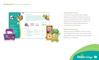 Background: Persona Development



                                  Overarching Personas
                                  In order to truly create the best website
                                  experience, we need to understand who are
                                  users are and spend some time in their shoes.
                                  Based off of existing research from P&G, we
                                  expanded and created these personas to
                                  include moms online habits.


                                  Global Considerations
                                  Because moms are different in every country,
                                  we conducted research to view and document
                                  these differences to make sure we were being
                                  holistic in our approach.




                                                                                  7
 