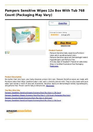 Pampers Sensitive Wipes 12x Box With Tub 768
Count (Packaging May Vary)

                                                             Price :
                                                                       Check Price



                                                            Average Customer Rating

                                                                           4.4 out of 5




                                                        Product Feature
                                                        q   Pampers Sensitive baby wipes have PureCare
                                                            lotion which conditions baby?s skin.
                                                        q   Pampers Sensitive wipes are Dermatologist tested.
                                                        q   Hypoallergenic and Perfume Free.
                                                        q   #1 baby wipe of hospitals* (*based on sales data).
                                                        q   Ships in Certified Frustration-Free Packaging
                                                        q   Read more




Product Description
No matter their skin type, your baby deserves proven skin care. Pampers Sensitive wipes are made with
PureCare lotion that helps condition baby’s skin and is clinically proven mild. They’re also made with pure
water and contain a touch of aloe and chamomile. Sensitive wipes are dermatologist tested, hypoallergenic,
and perfume free. Proven care for baby’s delicate skin. Read more

You May Also Like
Pampers Swaddlers Sensitive Diapers Economy Pack Plus Size 4, 136 Count
Pampers Swaddlers Diapers Economy Pack Plus Size 3, 174 Count (Packaging May Vary)
Pampers Cruisers Diapers Economy Pack Plus Size 4, 160 Count
Pampers Swaddlers Sensitive Diapers Economy Pack Plus Size 3, 156 Count
 