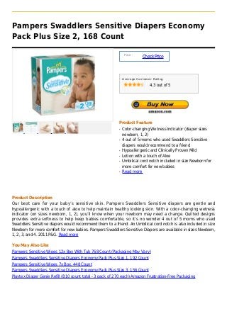 Pampers Swaddlers Sensitive Diapers Economy
Pack Plus Size 2, 168 Count

                                                               Price :
                                                                         Check Price



                                                              Average Customer Rating

                                                                             4.3 out of 5




                                                          Product Feature
                                                          q   Color-changing Wetness Indicator (diaper sizes
                                                              newborn, 1, 2)
                                                          q   4 out of 5 moms who used Swaddlers Sensitive
                                                              diapers would recommend to a friend
                                                          q   Hypoallergenic and Clinically Proven Mild
                                                          q   Lotion with a touch of Aloe
                                                          q   Umbilical cord notch included in size Newborn for
                                                              more comfort for new babies
                                                          q   Read more




Product Description
Our best care for your baby’s sensitive skin. Pampers Swaddlers Sensitive diapers are gentle and
hypoallergenic with a touch of aloe to help maintain healthy looking skin. With a color-changing wetness
indicator (on sizes newborn, 1, 2), you’ll know when your newborn may need a change. Quilted designs
provides extra softness to help keep babies comfortable, so it’s no wonder 4 out of 5 moms who used
Swaddlers Sensitive diapers would recommend them to a friend. An Umbilical cord notch is also included in size
Newborn for more comfort for new babies. Pampers Swaddlers Sensitive Diapers are available in sizes Newborn,
1, 2, 3, and 4. 2011 P&G. Read more

You May Also Like
Pampers Sensitive Wipes 12x Box With Tub 768 Count (Packaging May Vary)
Pampers Swaddlers Sensitive Diapers Economy Pack Plus Size 1, 192 Count
Pampers Sensitive Wipes 7x Box, 448 Count
Pampers Swaddlers Sensitive Diapers Economy Pack Plus Size 3, 156 Count
Playtex Diaper Genie Refill (810 count total - 3 pack of 270 each) Amazon Frustration-Free Packaging
 
