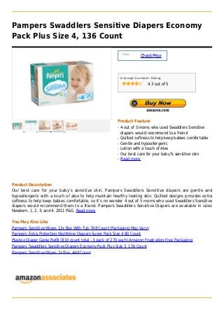 Pampers Swaddlers Sensitive Diapers Economy
Pack Plus Size 4, 136 Count
Price :
CheckPrice
Average Customer Rating
4.3 out of 5
Product Feature
4 out of 5 moms who used Swaddlers Sensitiveq
diapers would recommend to a friend
Quilted softness to help keep babies comfortableq
Gentle and hypoallergenicq
Lotion with a touch of Aloeq
Our best care for your baby?s sensitive skinq
Read moreq
Product Description
Our best care for your baby’s sensitive skin. Pampers Swaddlers Sensitive diapers are gentle and
hypoallergenic with a touch of aloe to help maintain healthy looking skin. Quilted designs provides extra
softness to help keep babies comfortable, so it’s no wonder 4 out of 5 moms who used Swaddlers Sensitive
diapers would recommend them to a friend. Pampers Swaddlers Sensitive Diapers are available in sizes
Newborn, 1, 2, 3, and 4. 2011 P&G. Read more
You May Also Like
Pampers Sensitive Wipes 12x Box With Tub 768 Count (Packaging May Vary)
Pampers Extra Protection Nighttime Diapers Super Pack Size 4 80 Count
Playtex Diaper Genie Refill (810 count total - 3 pack of 270 each) Amazon Frustration-Free Packaging
Pampers Swaddlers Sensitive Diapers Economy Pack Plus Size 3, 156 Count
Pampers Sensitive Wipes 7x Box, 448 Count
 