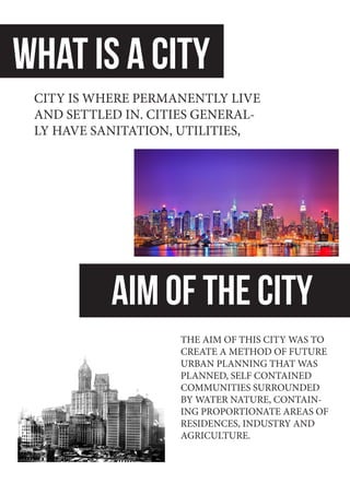 WHAT IS A CITY
AIM OF THE CITY
CITY IS WHERE PERMANENTLY LIVE
AND SETTLED IN. CITIES GENERAL-
LY HAVE SANITATION, UTILITIES,
THE AIM OF THIS CITY WAS TO
CREATE A METHOD OF FUTURE
URBAN PLANNING THAT WAS
PLANNED, SELF CONTAINED
COMMUNITIES SURROUNDED
BY WATER NATURE, CONTAIN-
ING PROPORTIONATE AREAS OF
RESIDENCES, INDUSTRY AND
AGRICULTURE.