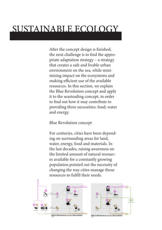 After the concept design is finished,
the next challenge is to find the appro-
priate adaptation strategy – a strategy
that creates a safe and livable urban
environment on the sea, while mini-
mizing impact on the ecosystems and
making efficient use of the available
resources. In this section, we explain
the Blue Revolution concept and apply
it to the seasteading concept, in order
to find out how it may contribute to
providing three necessities: food, water
and energy.
Blue Revolution concept
For centuries, cities have been depend-
ing on surrounding areas for land,
water, energy, food and materials. In
the last decades, raising awareness on
the limited amount of natural resourc-
es available for a constantly growing
population pointed out the necessity of
changing the way cities manage those
resources to fulfill their needs.
SUSTAINABLE ECOLOGY