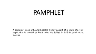 PAMPHLET
A pamphlet is an unbound booklet. It may consist of a single sheet of
paper that is printed on both sides and folded in half, in thirds or in
fourths.
 