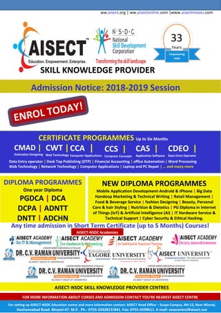 ww.aisect.org | ww.aisectonline.com |www.aisectmoocs.com
33
Years
Empowering
India
SKILL KNOWLEDGE PROVIDER
Admission Notice: 2018-2019 Session
CERTIFICATE PROGRAMMES Up to Six Months
CMAD |
Animation Designing
CWT |
Web Technology
CCA |
Computer Applications
CCS |
Computer Concepts
CAS |
Application Software
CDEO |
Data Entry Operator
Data Entry operator | Desk Top Publishing (DTP) | Financial Accounting | office Automation | Word Processing
Web Technology | Network Technology | Computer Applications | Laptop and PC Repair | … and many more
DIPLOMA PROGRAMMES
One year Diploma
PGDCA | DCA
DCPA | ADNTT
DNTT | ADCHN
NEW DIPLOMA PROGRAMMES
Mobile Application Development-Android & IPhone | Big Data
Handoop Marketing & Technical Writing | Retail Management |
Food & Beverage Service | fashion Designing | Beauty, Personal
Care & hair Styling | Nutrition & Dietetics | PG Diploma in Internet
of Things (IoT) & Artificial Intelligence (AI) | IT Hardware Service &
Technical Support | Cyber Security & Ethical Hacking.
Any time admission in Short Term Certificate (up to 5 Months) Courses!
AISECT-NSDC Academies
AISECT-NSDC SKILL KNOWLEDGE PROVIDER CENTRES
FOR MORE INFORMATION ABOUT CORSES AND ADMISSION CONTACT YOU’RE NEAREST AISECT CENTRE
For setting up AISECT-NSDC Education centre and more information contact: AISECT Head Office – Scope Campus, NH-12, Near Misrod,
Hoshangabad Road, Bhopal-47, M.P., Ph.- 0755-2432813/841, Fax: 0755-4299611, E-mail: newcentre@aisect.org
 