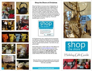 Holiday Gift Guide 
Shop the Shore at Christmas 
Shop the Shore is not just a day in September, its 
every day. By buying local to your neighbourhood 
you help a business prosper and in turn create a 
climate for other great businesses to setup at the 
end of your street. It doesn't stop there, by buying 
local you saved yourself (and the planet) a long trip 
in your car, a frustrating time finding a parking spot at 
the mall, and you probably bumped into a neighbour 
or acquaintance and got caught up. The list of 
benefits goes on and on. 
At Christmas this year, neighbourhood businesses 
are offering a sticker that rewards you for shopping 
in the area. The sticker not only lets everyone know 
that you support local business, it can also win you 
great prizes. 
Each sticker has a unique code on it that allows you 
to enter a ballot at www.ourlakeshore.net to win 
great prizes. The more you shop locally the more 
chances you have to win. Both gift giver and 
receiver are eligible to enter the contest. No 
codes entered more than two times will be valid. 
Shop the Shore is made possible by the hard work 
of resident volunteers with some financial support 
from the Local BIAs 
2 www.OurLakeshore.net 
 