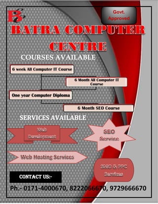 Govt.
Approved
6 week All Computer IT Course
6 Month All Computer IT
Course
One year Computer Diploma
6 Month SEO Course
Services
Contact us:-
Ph.- 0171-4000670, 8222066670, 9729666670
 