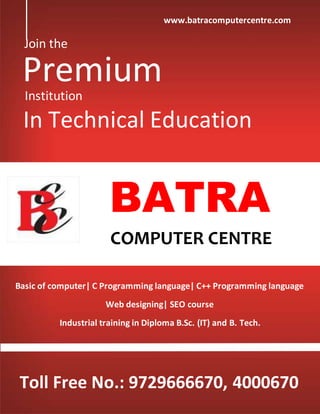 Join the
PremiumInstitution
In Technical Education
BATRA
COMPUTER CENTRE
Basic of computer| C Programming language| C++ Programming language
Web designing| SEO course
Industrial training in Diploma B.Sc. (IT) and B. Tech.
Toll Free No.: 9729666670, 4000670
www.batracomputercentre.com
 