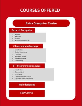 COURSES OFFERED
Batra Computer Centre
Basic of Computer
 Notepad
 MS office
 Internet
 Windowinstallation,etc.
C Programming language
 Introduction
 Control statements
 Functions
 Arraysand strings
 Pointersstructure
 File handling
C++ Programming language
 Introduction
 Classes,objects
 Inheritance
 Constructorand destructor
 Functions,arraysand rings,etc.
Web designing
SEO Course
 