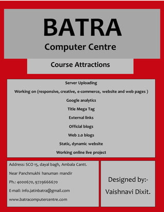 BATRA
Computer Centre
Computer Centre
Computer Centre
Computer Centre
Computer Centre
Computer Centre
Course Attractions
Server Uploading
Working on (responsive, creative, e-commerce, website and web pages )
Google analytics
Title Mega Tag
External links
Official blogs
Web 2.0 blogs
Static, dynamic website
Working online live project
Address: SCO 15, dayal bagh, Ambala Cantt.
Near Panchmukhi hanuman mandir
Ph.: 4000670, 9729666670
E-mail: info.jatinbatra@gmail.com
www.batracomputercentre.com
Designed by:-
Vaishnavi Dixit.