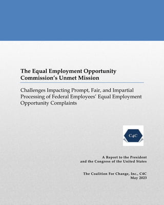The Equal Employment Opportunity
Commission’s Unmet Mission
Challenges Impacting Prompt, Fair, and Impartial
Processing of Federal Employees’ Equal Employment
Opportunity Complaints
A Report to the President
and the Congress of the United States
The Coalition For Change, Inc., C4C
May 2023
 