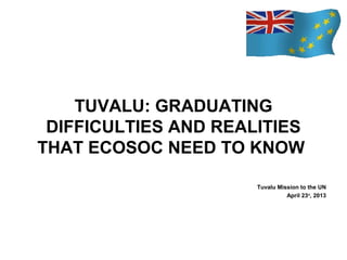 TUVALU: GRADUATING
DIFFICULTIES AND REALITIES
THAT ECOSOC NEED TO KNOW
Tuvalu Mission to the UN
April 23rd, 2013

 