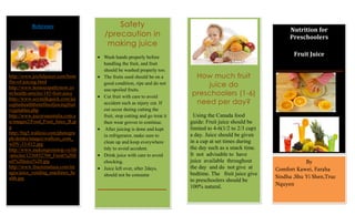 Reference                     Safety
                                                                                                                 Nutrition for
                                     /precaution in                                                              Preschoolers
                                      making juice
                                     Wash hands properly before
                                                                                                                   Fruit Juice
                                     handling the fruit, and fruit
                                     should be washed properly too.
http://www.joyfuljuicer.com/bene     The fruits used should be on a         How much fruit
fits-of-juicing.html
http://www.homoeopathynow.co
                                     good condition, ripe and do not           juice do
                                     use-spoiled fruits.
m/health-articles/145-fruit-juice
                                     Cut fruit with care to avoid
                                                                           preschoolers (1-6)
                                                                            need per day?
http://www.soymilkquick.com/jui
ceplushealthbenefitsofjuicingfruit   accident such as injury cut. If
vegetables.php                       cut occur during cutting the
http://www.juicersaustralia.com.a    fruit, stop cutting and go treat it     Using the Canada food
u/images2/Food_Fruit_Juice_B.jp      then wear groves to continue.         guide: Fruit juice should be
g                                     After juicing is done and kept       limited to 4-6(1/2 to 2/3 cup)
http://big5.wallcoo.com/photogra                                           a day. Juice should be given
                                     in refrigerator, make sure to
ph/drinks/images/wallcoo_com_
wDV-33-012.jpg                       clean up and keep everywhere          in a cup at set times during
http://www.mekongreststop.vn/lib     tidy to avoid accident.               the day such as a snack time.
/articles/1236852704_Fresh%20fr      Drink juice with care to avoid        It not advisable to have
uit%20juice%20.jpg                   chocking.                             juice available throughout                   By
http://www.fructomatusa.com/im       Juice left over, after 2days,         the day and do not give at       Comfort Kawei, Faraha
ages/juice_vending_machines_he       should not be consume                 bedtime. The fruit juice give
alth.jpg                                                                                                    Sindha ,Shu Yi Shen,Truc
                                                                           to preschoolers should be
                                                                           100% natural.                    Nquyen
 