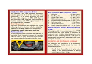 Introduction of Air suspension System:
Air suspension, also called pneumatic suspension,
uses the properties of air for the cushioning effect
(springiness). It is a proven technology on Indian
Railways and is being used on EMUs & ICF Bogie for
last many years. Now these have been introduced in
mainline coaches with FIAT bogies because it is
technically superior in many ways;
Better riding comfort
Ride index with air springs is 2.72 against 3.37 in steel
coil springs (lower the ride index better the ride quality)
 Improved reliability and reduced maintenance
 Capacity to sustain super dense crush load
Working principle:
In air suspension system, properties of air are used for
cushioning effect. Enclosed pressurized air in a rubber
bellow is called Air spring. These are height-controlled
load leveling suspension devices for changing loads.
Main equipment of Air suspension system:
1. Air spring - 04 Nos /Coach
2. Levelling valve - 04 Nos /Coach
3. Duplex check valve - 02 Nos /Coach
4. 60 ltrs auxiliary reservoir - 04 Nos /Coach
5. Bogie suspension isolating cock - 02 Nos /Coach
6. Non return valve - 01 No /Coach
7. 150 ltrs MR reservoir - 01 No /Coach
8. Coach suspension isolating cock - 03 No /Coach
Failure Indication & Brake Application Device
(FIBA)
Air springs used in the secondary suspension of FIAT
Bogie coaches tend to fail. Hence , a mechanism is
required to inform the failure of the springs to the driver
so that the speed can be regulated to a safe speed or
auto actuation of braking to a reasonable limit to avoid
damage to the coach.
INSPECTION AND MAINTENANCE SCHEDULE:
For inspection and maintenance of air suspension
system, following checks should be done at
maintenance depots:-
 Visually check the condition of air spring rubber
bellows for any external damages, air leakage
and infringement of any fittings.
 