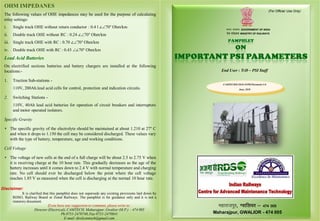 It is clarified that this pamphlet does not supersede any existing provisions laid down by
RDSO, Railway Board or Zonal Railways. The pamphlet is for guidance only and it is not a
statutory document.
If you have any suggestion or comment, please write to:
Director (Electrical), CAMTECH, Maharajpur, Gwalior (M.P.) – 474 005
Ph.0751-2470740,Fax 0751-2470841
E-mail: direlcamtech@gmail.com
Disclaimer:
(For Official Use Only)
Hkkjr ljdkj GOVERNMENT OF INDIA
jsy ea=ky; MINISTRY OF RAILWAYS
CAMTECH/E/2018-19/PSI Parameter/1.0
June, 2018
egkjktiqj, Xokfy;j & 474 005
Maharajpur, GWALIOR - 474 005
सत्यमेव जयते
End User : TrD – PSI Staff
OHM IMPEDANES
The following values of OHE impedances may be used for the purpose of calculating
relay settings:
i. Single track OHE without return conductor : 0.4 l ∠70° Ohm/km
ii. Double track OHE without RC : 0.24 ∠70° Ohm/km
iii. Single track OHE with RC : 0.70 ∠70° Ohm/km
iv. Double track OHE with RC : 0.43 ∠70° Ohm/km
Lead Acid Batteries
On electrified sections batteries and battery chargers are installed at the following
locations:-
1. Traction Sub-stations -
110V, 200Ah.lead acid cells for control, protection and indication circuits.
2. Switching Stations -
110V, 40Ah lead acid batteries for operation of circuit breakers and interruptors
and motor operated isolators.
Specific Gravity
 The specific gravity of the electrolyte should be maintained at about 1.210 at 27° C
and when it drops to 1.150 the cell may be considered discharged. These values vary
with the type of battery, temperature, age and working conditions.
Cell Voltage
 The voltage of new cells at the end of a full charge will be about 2.5 to 2.75 V when
it is receiving charge at the 10 hour rate. This gradually decreases as the age of the
battery increases until it comes down to 2.4 V with normal temperature and charging
rate. No cell should ever be discharged below the point where the cell voltage
reaches 1.85 V as measured when the cell is discharging at the normal 10 hour rate.
 